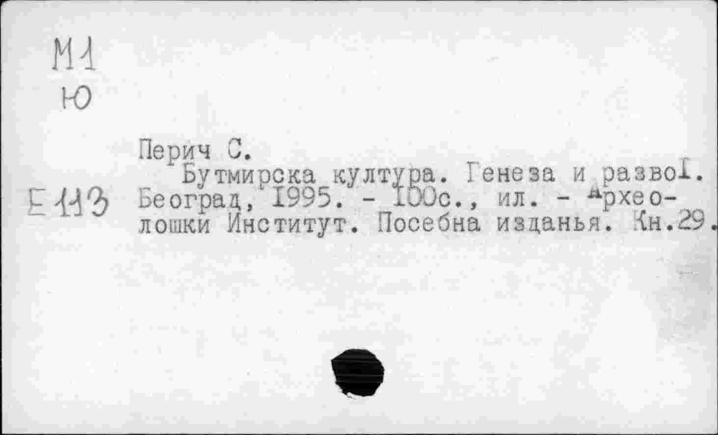 ﻿М4
i-o
Перич 0.
Бутмирска култура. Генеза и разве!. JM Бе оград/1995. - 100с., ил. - Архео-лошки Институт. Посебна изданья. :<н.29